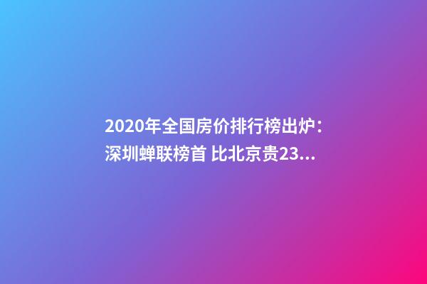 2020年全国房价排行榜出炉：深圳蝉联榜首 比北京贵2323